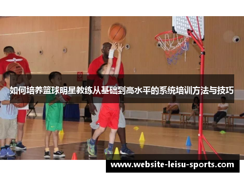 如何培养篮球明星教练从基础到高水平的系统培训方法与技巧