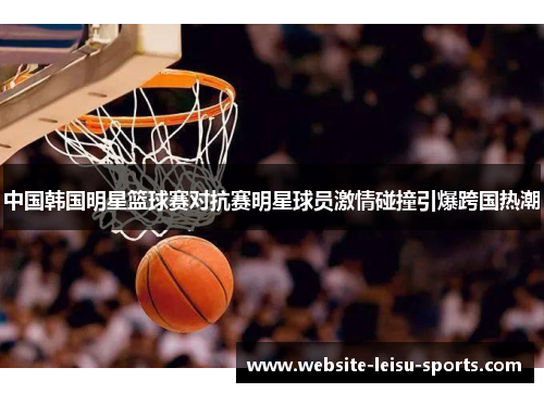 中国韩国明星篮球赛对抗赛明星球员激情碰撞引爆跨国热潮