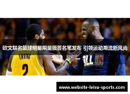 欧文联名篮球明星限量版签名笔发布 引领运动潮流新风尚