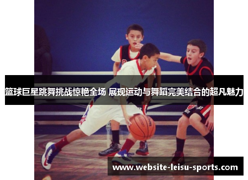 篮球巨星跳舞挑战惊艳全场 展现运动与舞蹈完美结合的超凡魅力