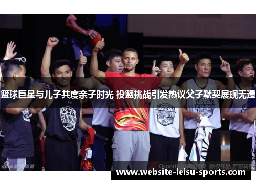 篮球巨星与儿子共度亲子时光 投篮挑战引发热议父子默契展现无遗