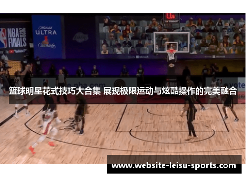 篮球明星花式技巧大合集 展现极限运动与炫酷操作的完美融合