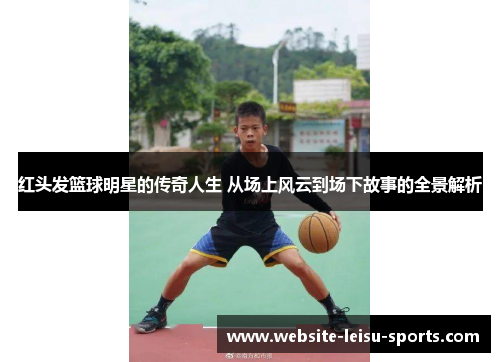 红头发篮球明星的传奇人生 从场上风云到场下故事的全景解析