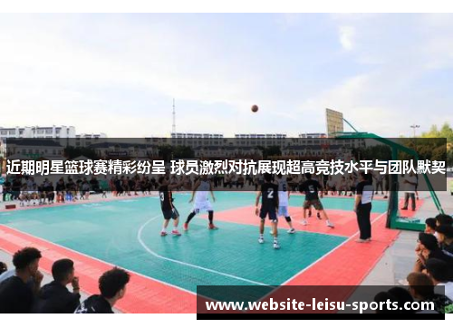 近期明星篮球赛精彩纷呈 球员激烈对抗展现超高竞技水平与团队默契