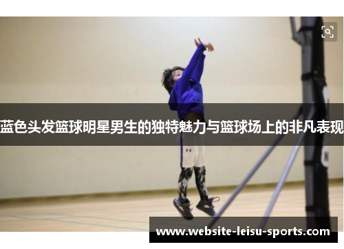 蓝色头发篮球明星男生的独特魅力与篮球场上的非凡表现