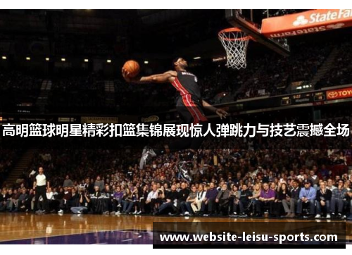 高明篮球明星精彩扣篮集锦展现惊人弹跳力与技艺震撼全场