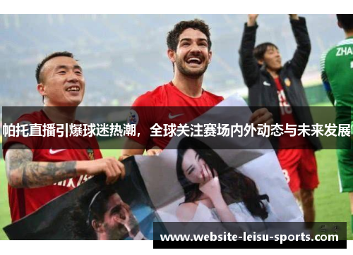 帕托直播引爆球迷热潮，全球关注赛场内外动态与未来发展