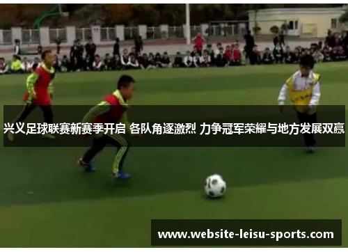 兴义足球联赛新赛季开启 各队角逐激烈 力争冠军荣耀与地方发展双赢