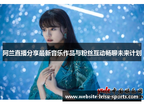 阿兰直播分享最新音乐作品与粉丝互动畅聊未来计划
